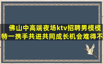 佛山中高端夜场ktv招聘男模模特一携手共进共同成长机会难得不容错过